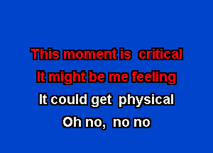 This moment is critical

It might be me feeling
It could get physical

Oh no, no no