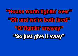 nHouse worth fightin' overu
Oh and we're both tirew
mt fightin' anywaw

80 just give it awaW