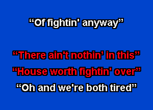 Of fightin' anywayu

Where ain't nothiw in thi?
nHouse worth fightin' overu
oh and we're both tirew