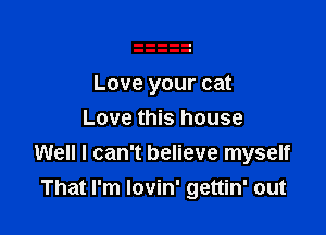 Love your cat

Love this house
Well I can't believe myself
That I'm lovin' gettin' out