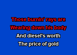 Those burnin' rays are

Wearing down his body
And diesel's worth
The price of gold