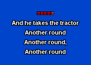 And he takes the tractor

Another round
Another round,
Another round