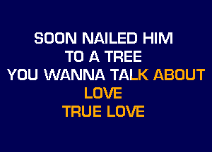 SOON NAILED HIM
TO A TREE
YOU WANNA TALK ABOUT

LOVE
TRUE LOVE