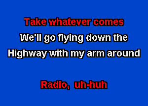 Take whatever comes
We'll go flying down the

Highway with my arm around

Radio, uh-huh