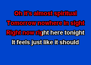 Oh it's almost spiritual
Tomorrow nowhere in sight
Right now right here tonight

It feels just like it should