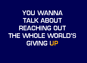 YOU WANNA
TALK ABOUT
REACHING OUT

THE WHOLE WORLDS
GIVING UP