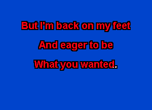 But I'm back on my feet

And eager to be

What you wanted.