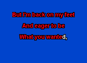 But I'm back on my feet

And eager to be

What you wanted,