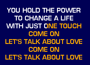YOU HOLD THE POWER
TO CHANGE A LIFE
WITH JUST ONE TOUCH
COME ON
LET'S TALK ABOUT LOVE
COME ON
LET'S TALK ABOUT LOVE