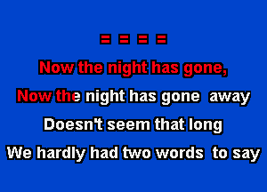 Now the night has gone,
Now the night has gone away

Doesn1 seem that long

We hardly had two words to say