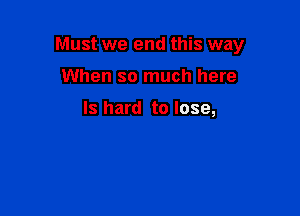 Must we end this way

When so much here

Is hard to lose,