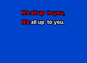 It's all up to you,

It's all up to you.