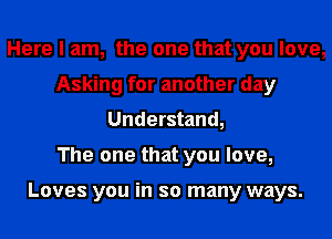 Here I am, the one that you love,
Asking for another day
Understand,

The one that you love,

Loves you in so many ways.