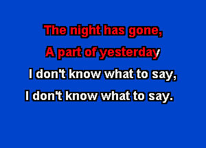 The night has gone,
A part of yesterday
I donT know what to say,

I donT know what to say.