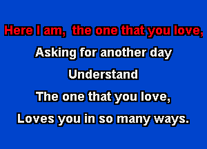 Here I am, the one that you love,
Asking for another day
Understand
The one that you love,

Loves you in so many ways.