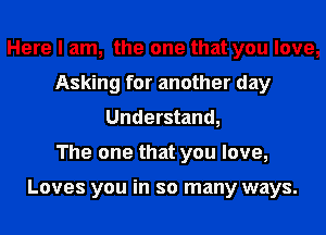 Here I am, the one that you love,
Asking for another day
Understand,

The one that you love,

Loves you in so many ways.