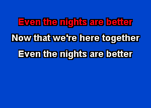 Even the nights are better
Now that we're here together

Even the nights are better