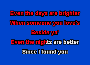 Even the days are brighter
When someone you love's
Beside ya'

Even the nights are better

Since I found you I