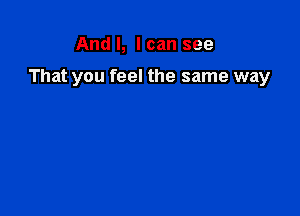 And I, I can see

That you feel the same way