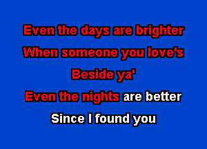 Even the days are brighter
When someone you love's
Beside ya'

Even the nights are better

Since I found you I