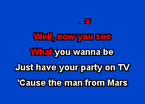 Well, now you see
What you wanna be

Just have your party on TV

'Cause the man from Mars