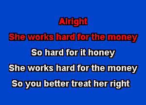 Alright
She works hard for the money
30 hard for it honey
She works hard for the money

So you better treat her right