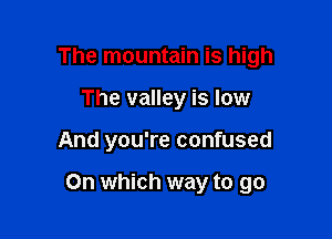The mountain is high
The valley is low

And you're confused

On which way to go