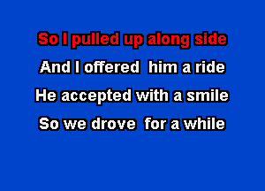 So I pulled up along side

And I offered him a ride
He accepted with a smile

So we drove for a while