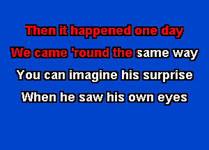 Then it happened one day
We came 'round the same way
You can imagine his surprise

When he saw his own eyes