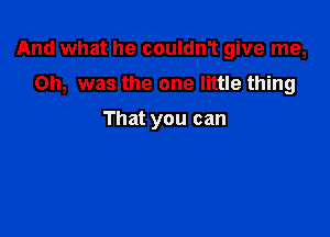 And what he couldnT give me,

Oh, was the one little thing

That you can