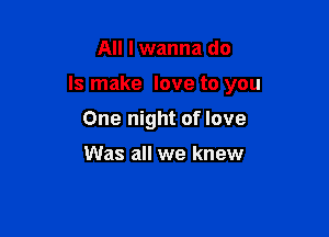 All I wanna do

Is make love to you

One night of love

Was all we knew