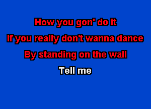 How you gon' do it

If you really don1 wanna dance

By standing on the wall

Tell me