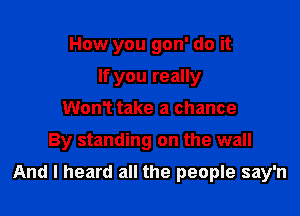 How you gon' do it
If you really
WonT take a chance

By standing on the wall

And I heard all the people say'n
