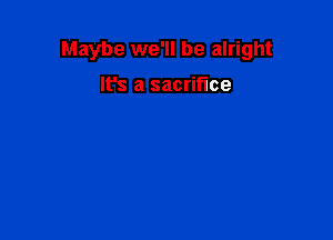 Maybe we'll be alright

It's a sacrifice