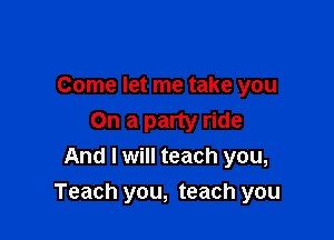 Come let me take you

On a party ride
And I will teach you,
Teach you, teach you