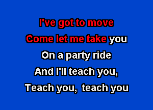 I've got to move
Come let me take you

On a party ride
And I'll teach you,
Teach you, teach you