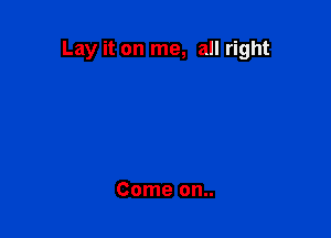 Lay it on me, all right