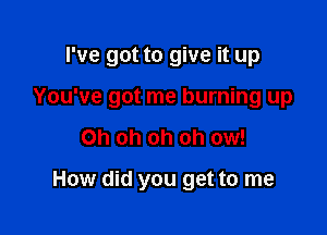 I've got to give it up

You've got me burning up

Oh oh oh oh ow!

How did you get to me