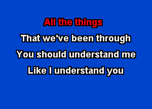 All the things
That we've been through

You should understand me

Like I understand you