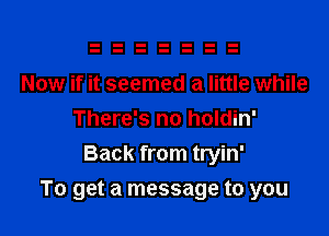 Now if it seemed a little while
There's no holdin'
Back from tryin'

To get a message to you