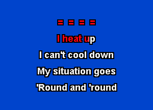 I heat up

I canT cool down

My situation goes

'Round and 'round