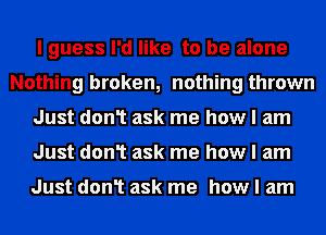 I guess I'd like to be alone
Nothing broken, nothing thrown
Just don1 ask me how I am
Just don1 ask me how I am

Just don1 ask me how I am