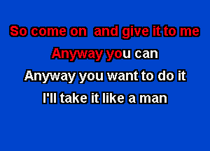 So come on and give it to me
Anyway you can

Anyway you want to do it
I'll take it like a man