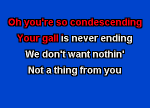 Oh you're so condescending

Your gall is never ending
We don't want nothin'
Not a thing from you