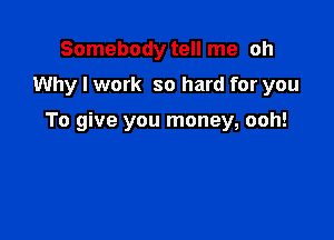 Somebody tell me oh

Why I work so hard for you

To give you money, ooh!