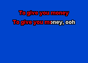 To give you money

To give you money, ooh