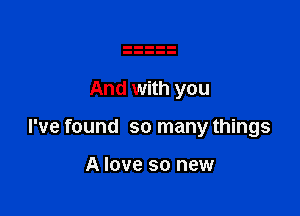 And with you

I've found so many things

A love so new