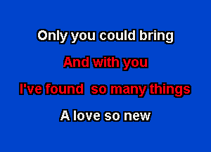 Only you could bring

And with you
I've found so many things

A love so new