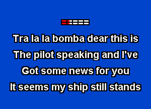 Tra la la bomba dear this is
The pilot speaking and I've
Got some news for you
It seems my ship still stands