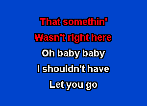 That somethin'
Wasn't right here

Oh baby baby
I shouldn't have

Let you go